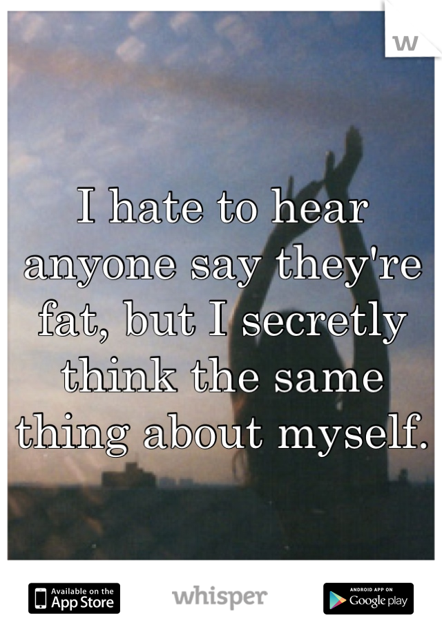 I hate to hear anyone say they're fat, but I secretly think the same thing about myself. 