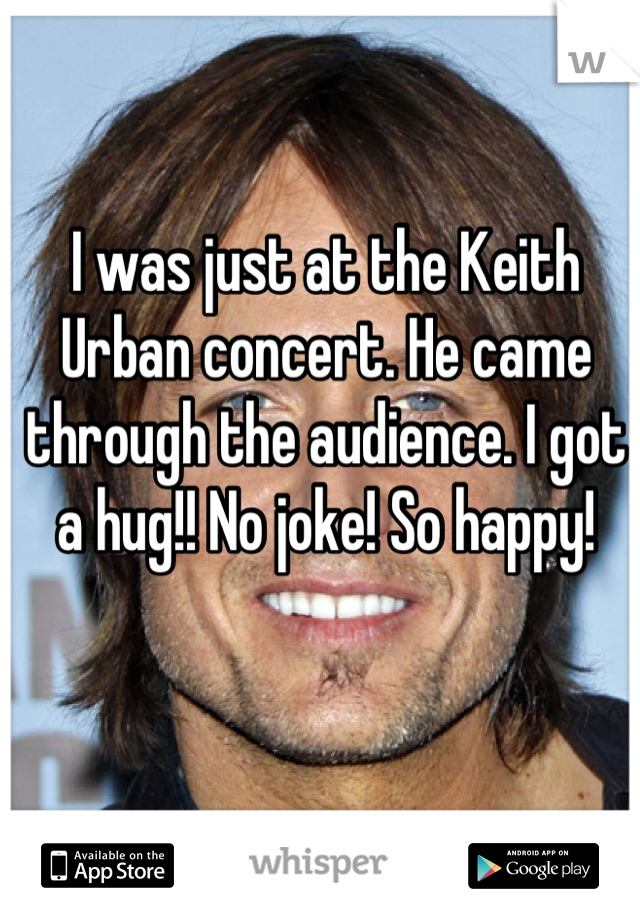 I was just at the Keith Urban concert. He came through the audience. I got a hug!! No joke! So happy!