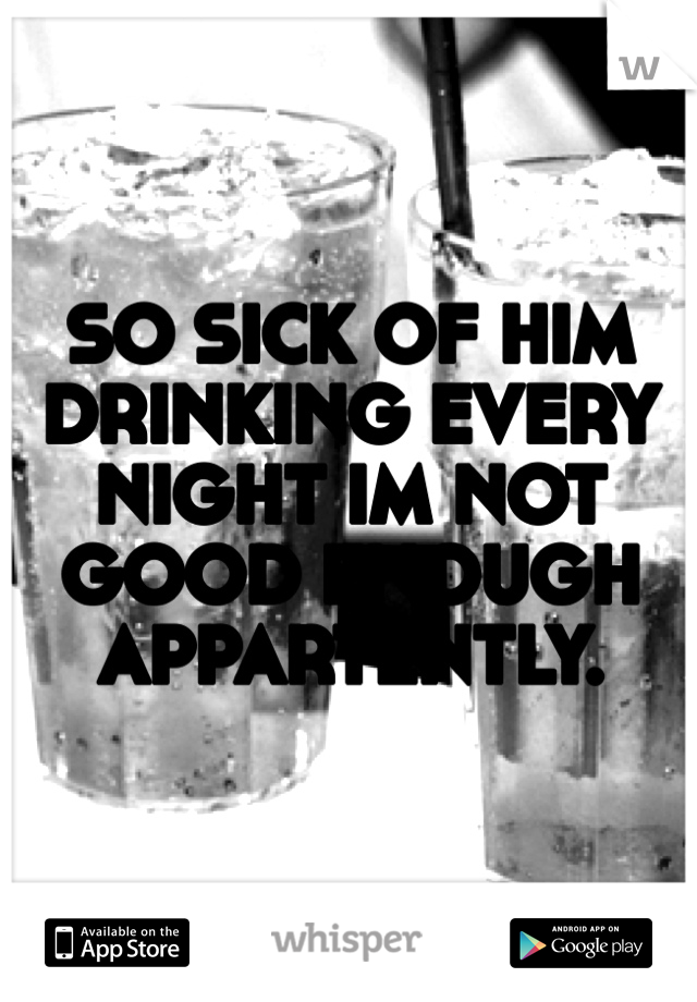 SO SICK OF HIM DRINKING EVERY NIGHT IM NOT GOOD ENOUGH APPARTENTLY. 