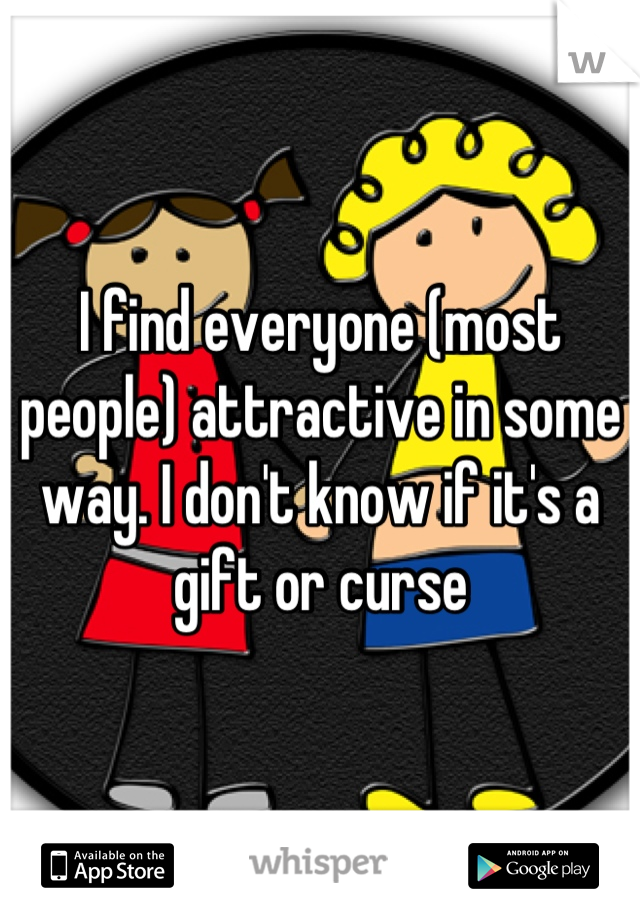 I find everyone (most people) attractive in some way. I don't know if it's a gift or curse