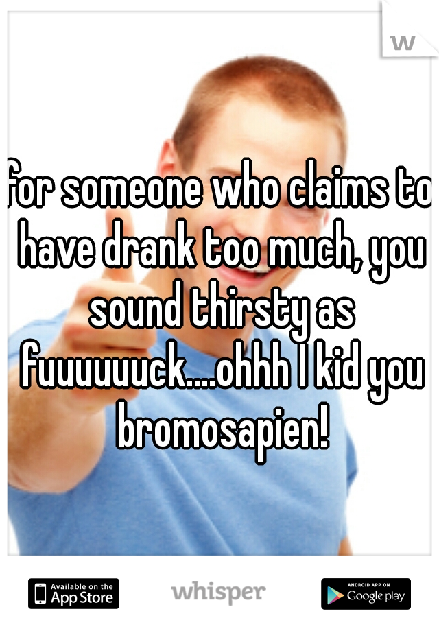 for someone who claims to have drank too much, you sound thirsty as fuuuuuuck....ohhh I kid you bromosapien!
