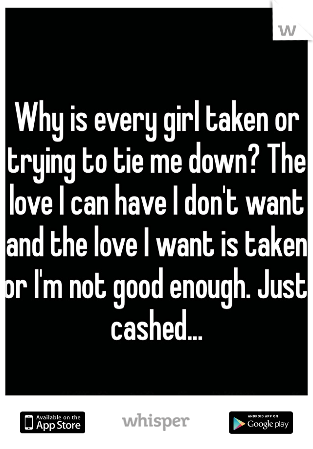 Why is every girl taken or trying to tie me down? The love I can have I don't want and the love I want is taken or I'm not good enough. Just cashed...