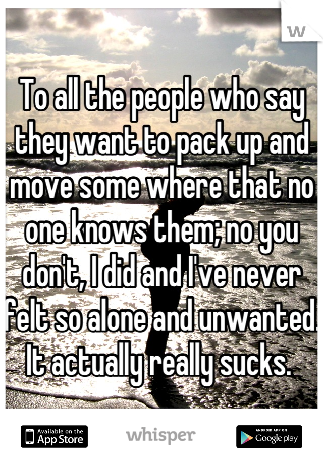 To all the people who say they want to pack up and move some where that no one knows them; no you don't, I did and I've never felt so alone and unwanted. It actually really sucks. 