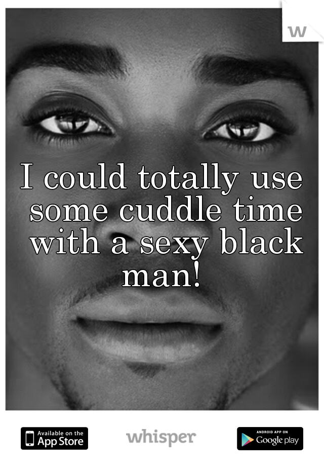 I could totally use some cuddle time with a sexy black man! 