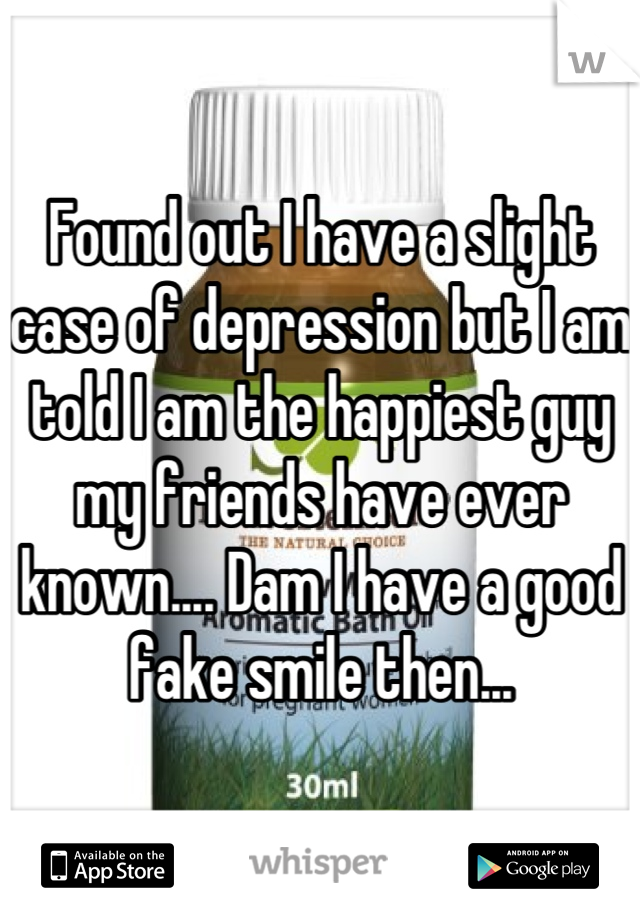 Found out I have a slight case of depression but I am told I am the happiest guy my friends have ever known.... Dam I have a good fake smile then...