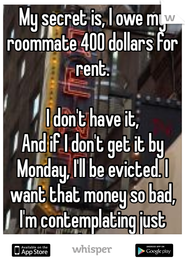 My secret is, I owe my roommate 400 dollars for rent.

I don't have it,
And if I don't get it by Monday, I'll be evicted. I want that money so bad, I'm contemplating just taking it.