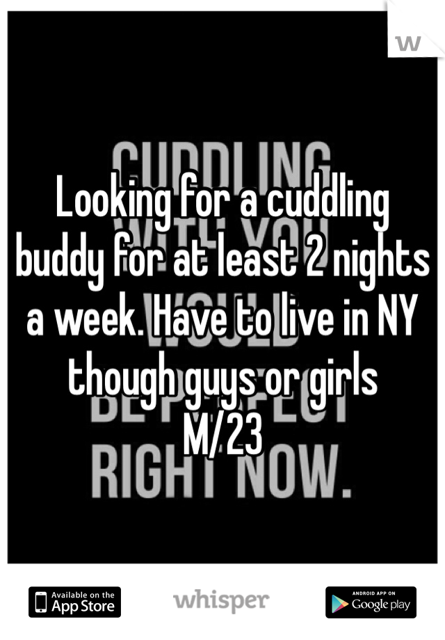 Looking for a cuddling buddy for at least 2 nights a week. Have to live in NY though guys or girls 
M/23