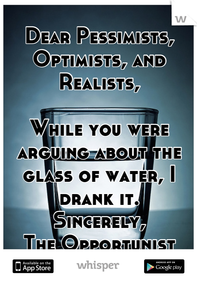 Dear Pessimists, Optimists, and Realists,

While you were arguing about the glass of water, I drank it.
Sincerely, 
The Opportunist