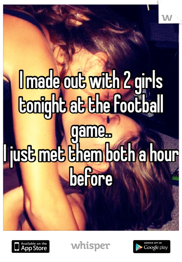 I made out with 2 girls tonight at the football game..
I just met them both a hour before 