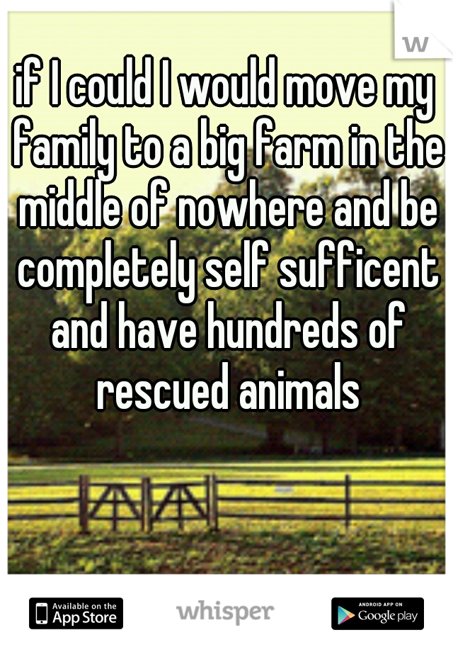 if I could I would move my family to a big farm in the middle of nowhere and be completely self sufficent and have hundreds of rescued animals
