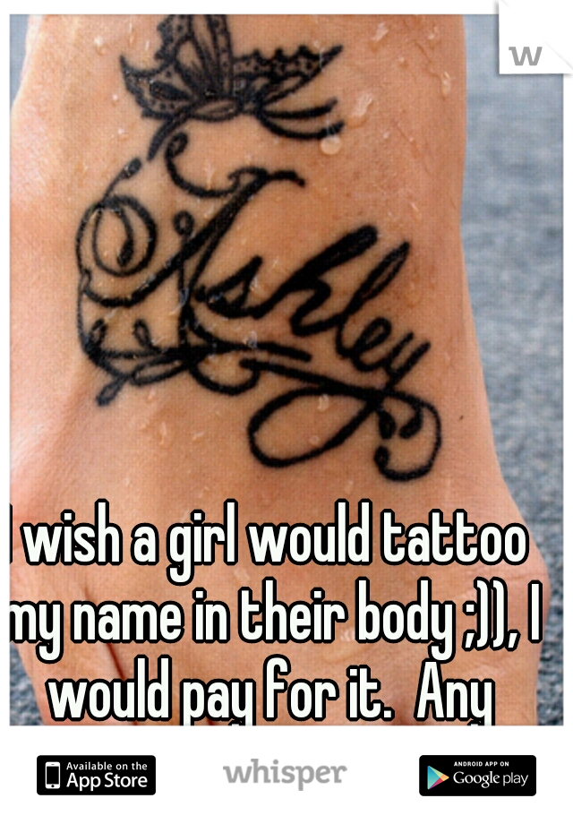 I wish a girl would tattoo my name in their body ;)), I would pay for it.  Any takers????