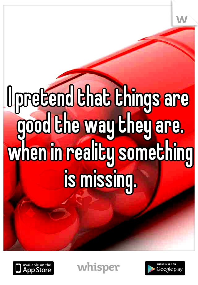 I pretend that things are good the way they are. when in reality something is missing.