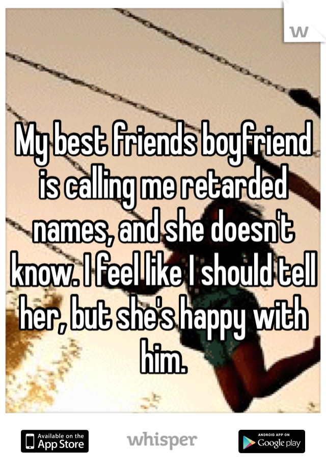 My best friends boyfriend is calling me retarded names, and she doesn't know. I feel like I should tell her, but she's happy with him. 
