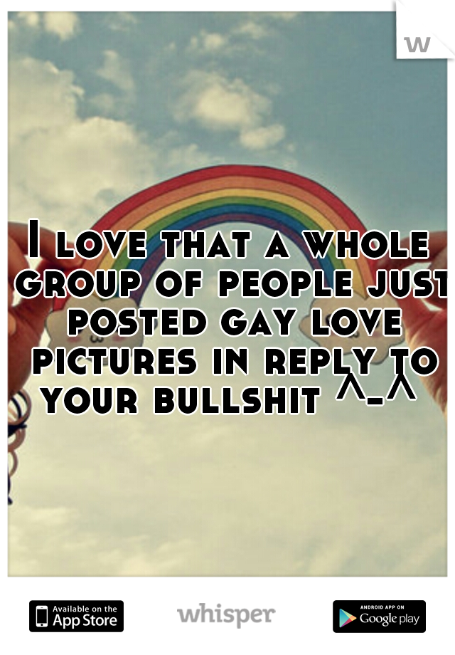 I love that a whole group of people just posted gay love pictures in reply to your bullshit ^-^ 