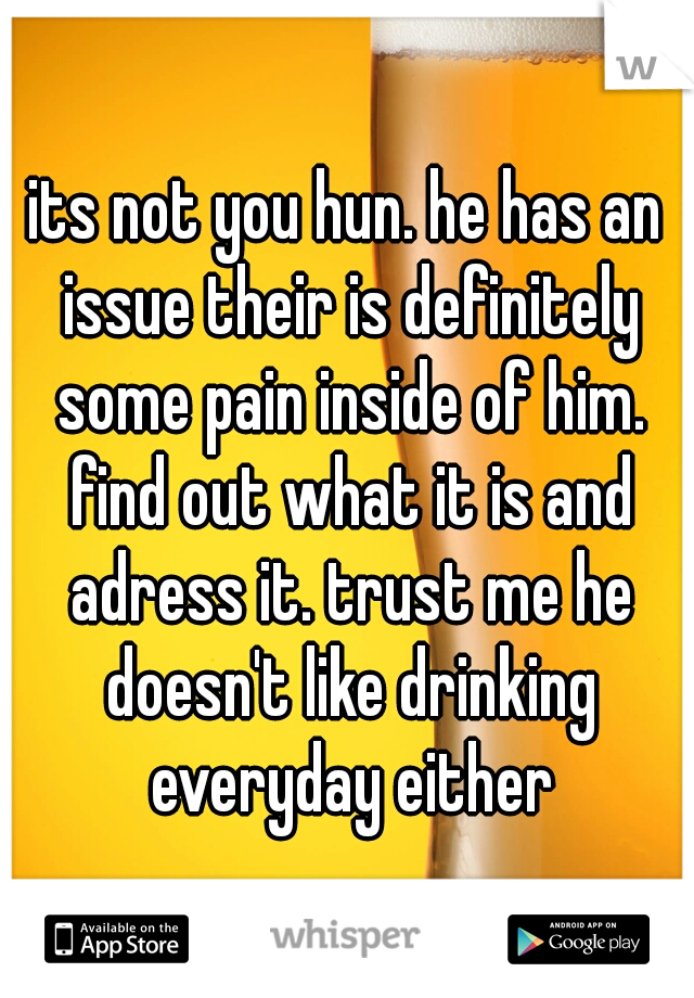 its not you hun. he has an issue their is definitely some pain inside of him. find out what it is and adress it. trust me he doesn't like drinking everyday either