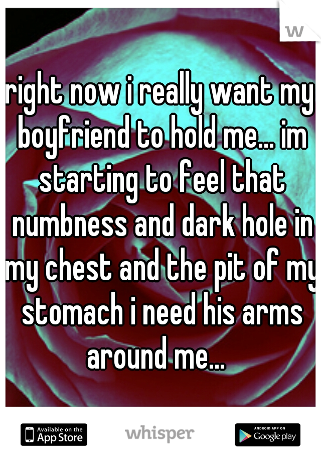 right now i really want my boyfriend to hold me... im starting to feel that numbness and dark hole in my chest and the pit of my stomach i need his arms around me...  