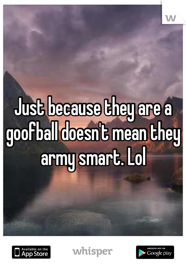 Just because they are a goofball doesn't mean they army smart. Lol