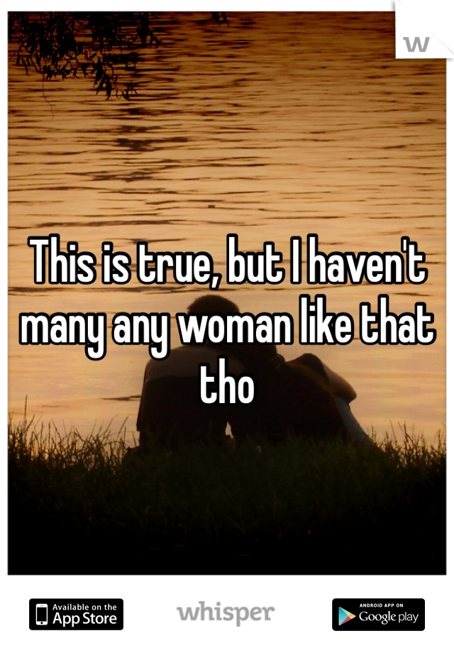 This is true, but I haven't many any woman like that tho