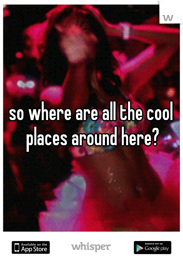 so where are all the cool places around here?