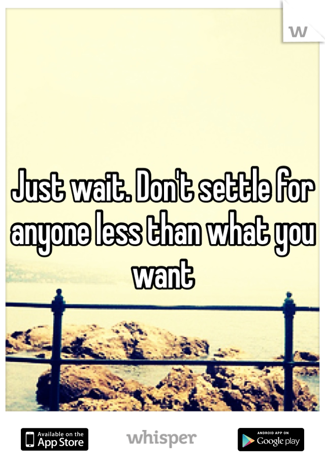 Just wait. Don't settle for anyone less than what you want 