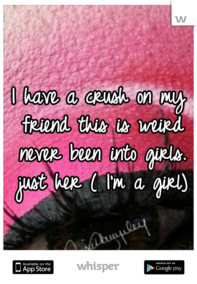 I have a crush on my friend this is weird never been into girls. just her ( I'm a girl)