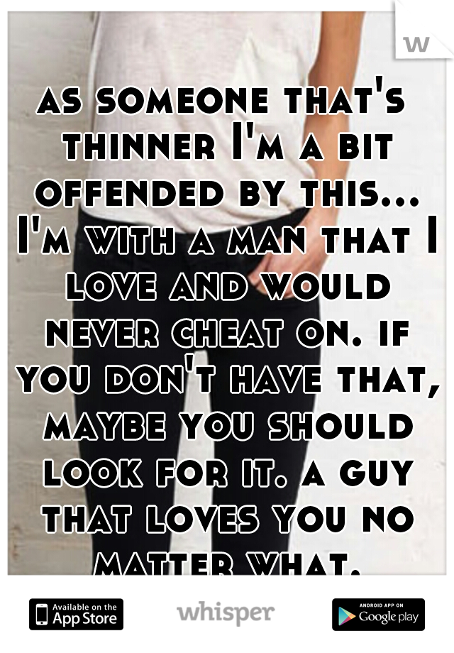 as someone that's thinner I'm a bit offended by this... I'm with a man that I love and would never cheat on. if you don't have that, maybe you should look for it. a guy that loves you no matter what.