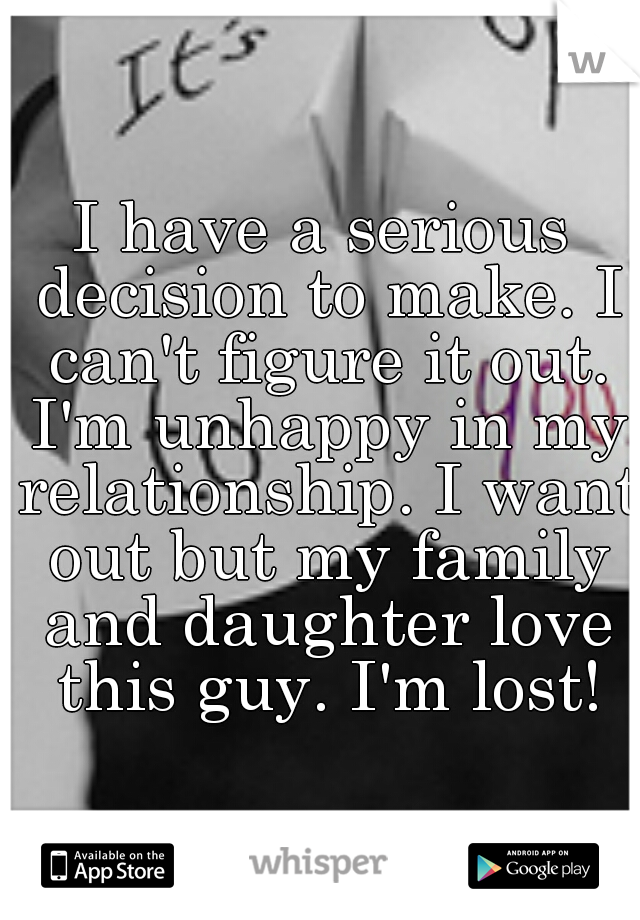 I have a serious decision to make. I can't figure it out. I'm unhappy in my relationship. I want out but my family and daughter love this guy. I'm lost!