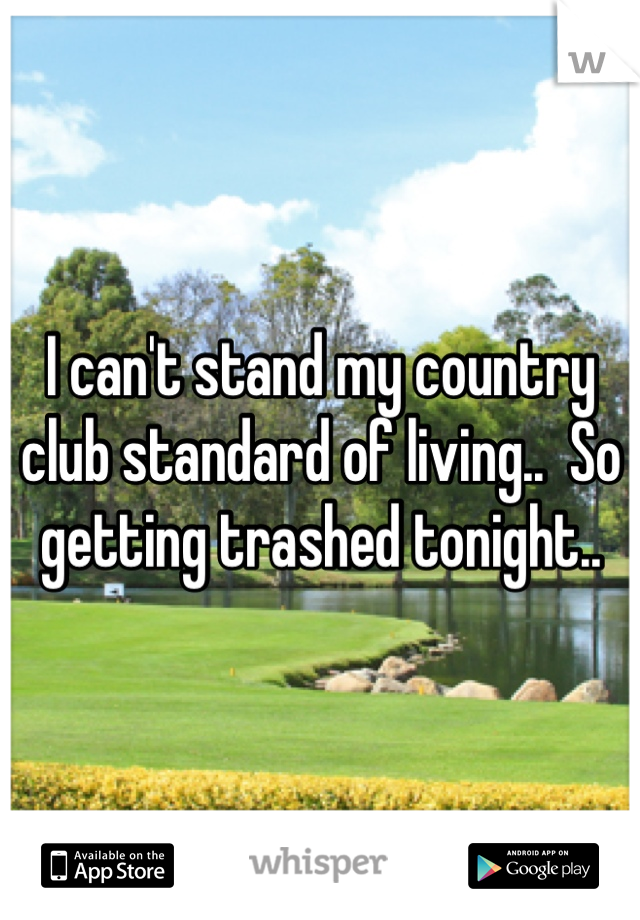 I can't stand my country club standard of living..  So getting trashed tonight.. 