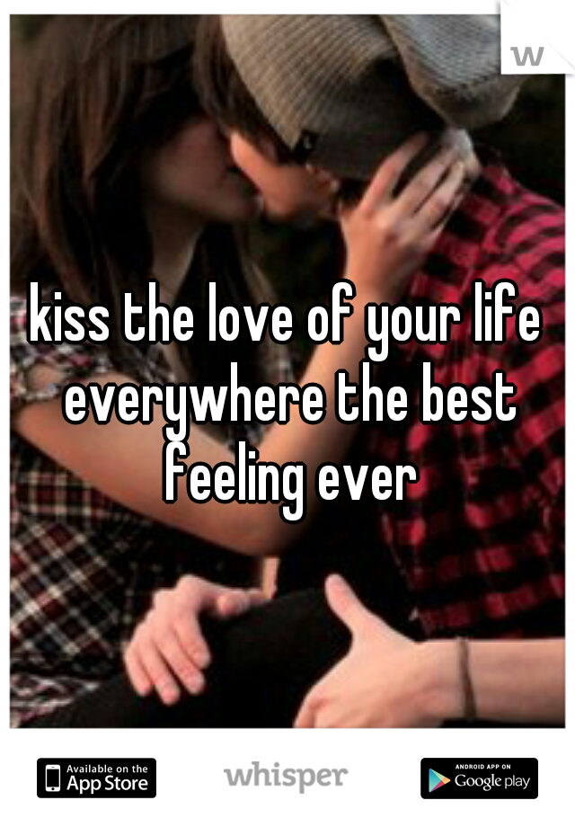 kiss the love of your life everywhere the best feeling ever