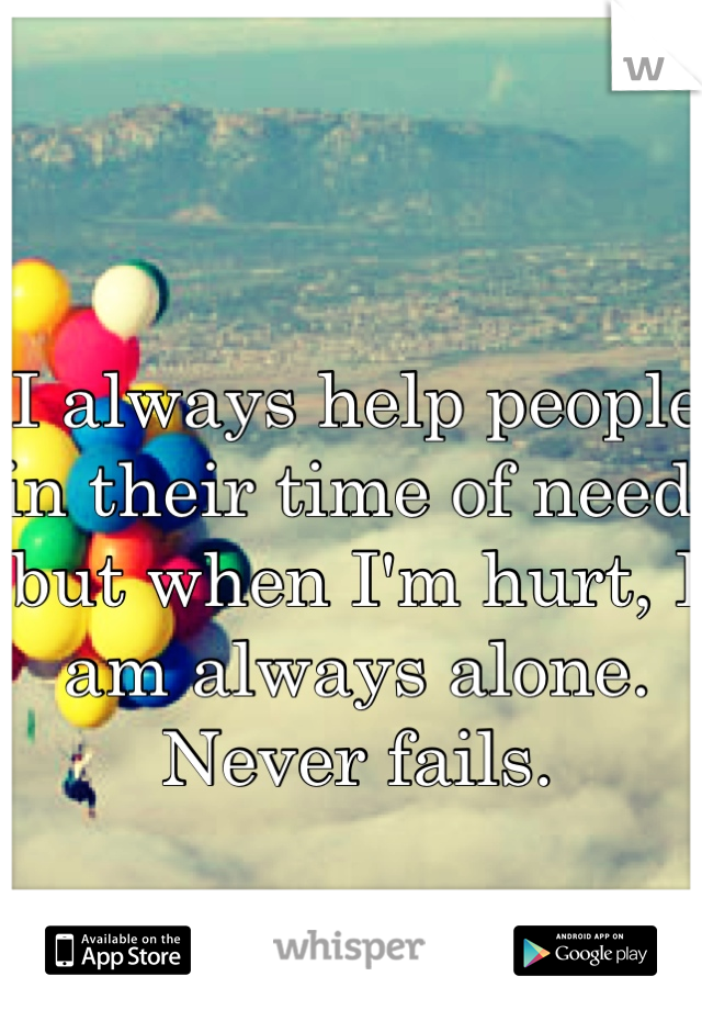 I always help people in their time of need, but when I'm hurt, I am always alone. Never fails.