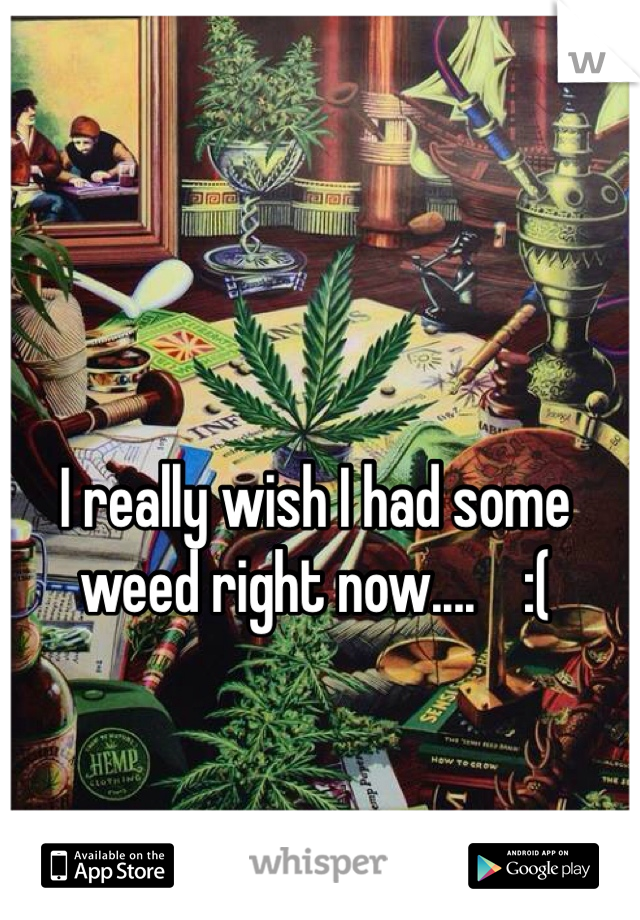 I really wish I had some weed right now....    :(
