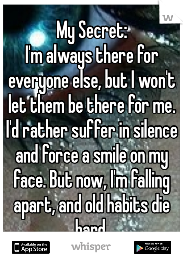 My Secret:
I'm always there for everyone else, but I won't let them be there for me. I'd rather suffer in silence and force a smile on my face. But now, I'm falling apart, and old habits die hard.