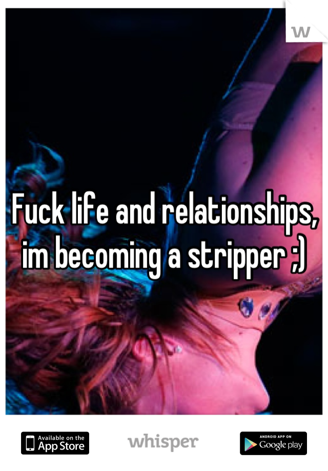 Fuck life and relationships, im becoming a stripper ;)