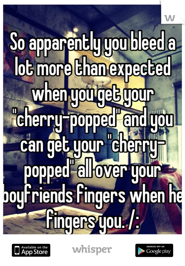 So apparently you bleed a lot more than expected when you get your "cherry-popped" and you can get your "cherry-popped" all over your boyfriends fingers when he fingers you. /: