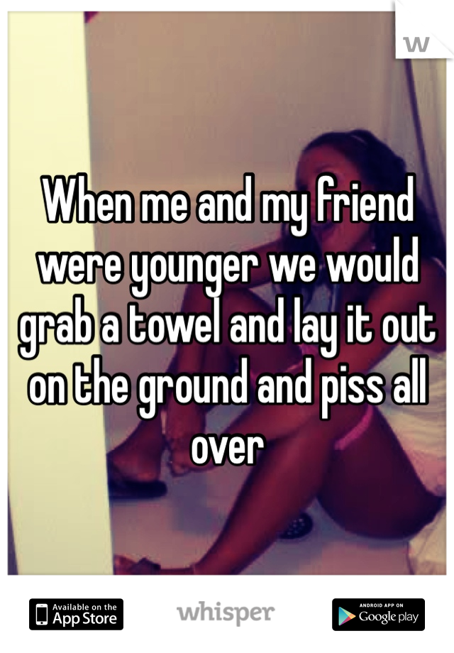 When me and my friend were younger we would grab a towel and lay it out on the ground and piss all over