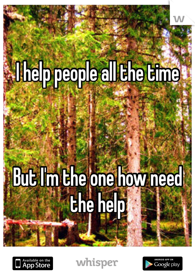 I help people all the time



But I'm the one how need the help