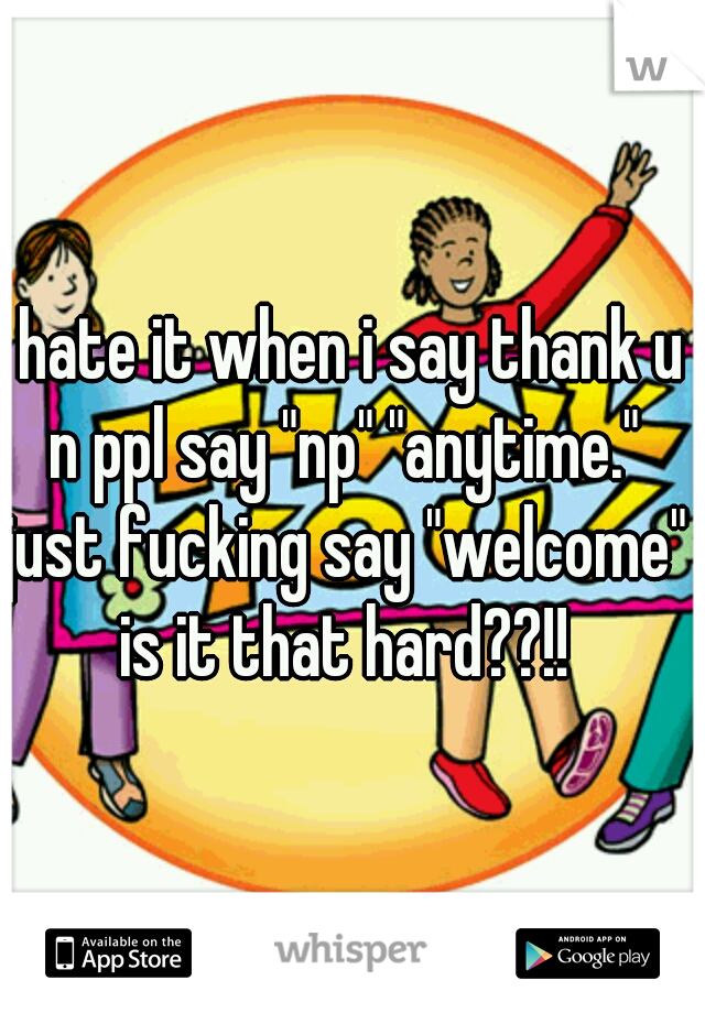 i hate it when i say thank u n ppl say "np" "anytime." just fucking say "welcome" is it that hard??!!
