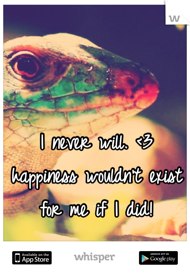 I never will. <3 happiness wouldn't exist for me if I did!