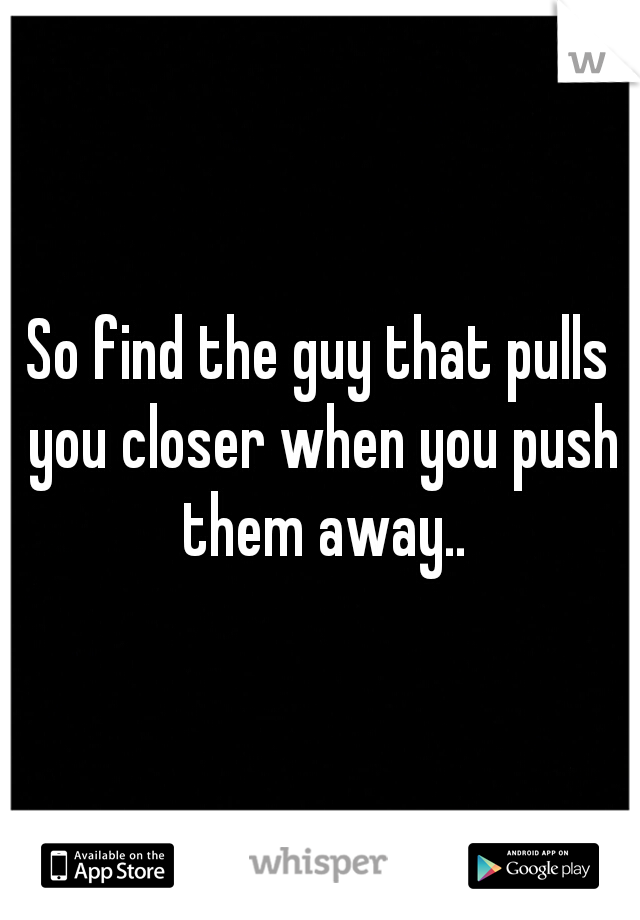 So find the guy that pulls you closer when you push them away..