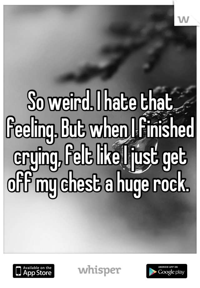 So weird. I hate that feeling. But when I finished crying, felt like I just get off my chest a huge rock. 