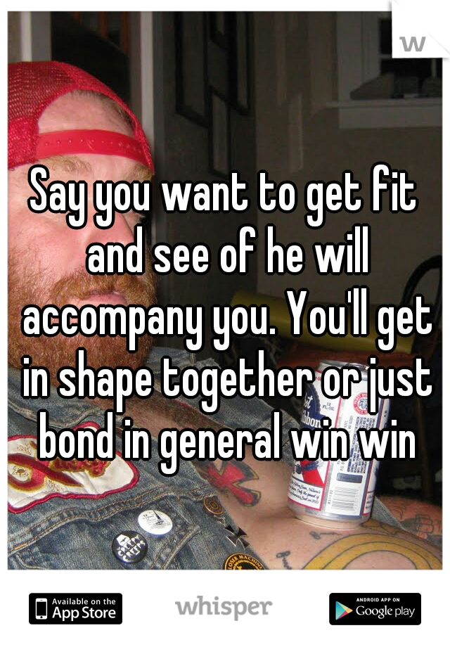 Say you want to get fit and see of he will accompany you. You'll get in shape together or just bond in general win win