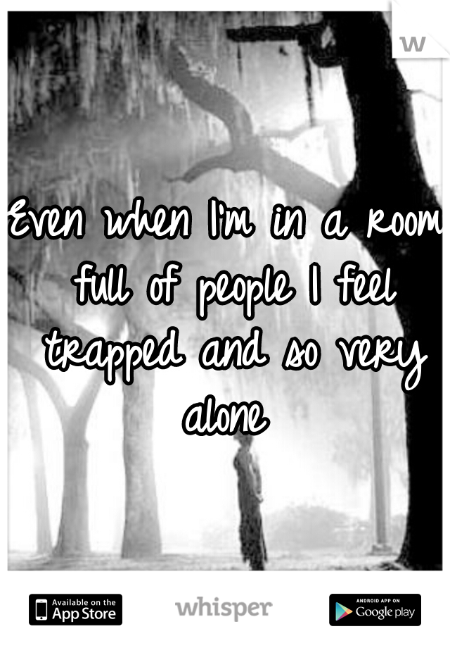 Even when I'm in a room full of people I feel trapped and so very alone 