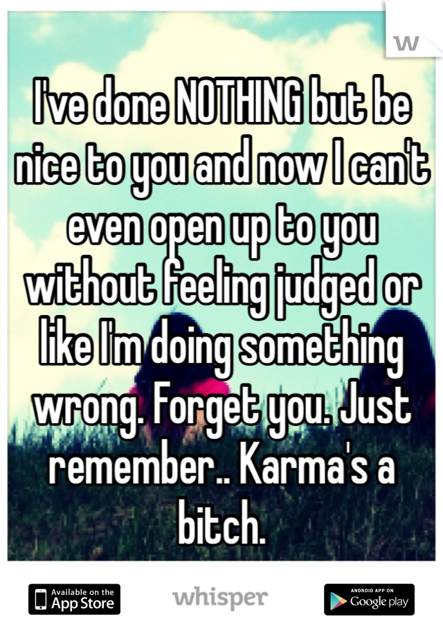 I've done NOTHING but be nice to you and now I can't even open up to you without feeling judged or like I'm doing something wrong. Forget you. Just remember.. Karma's a bitch.