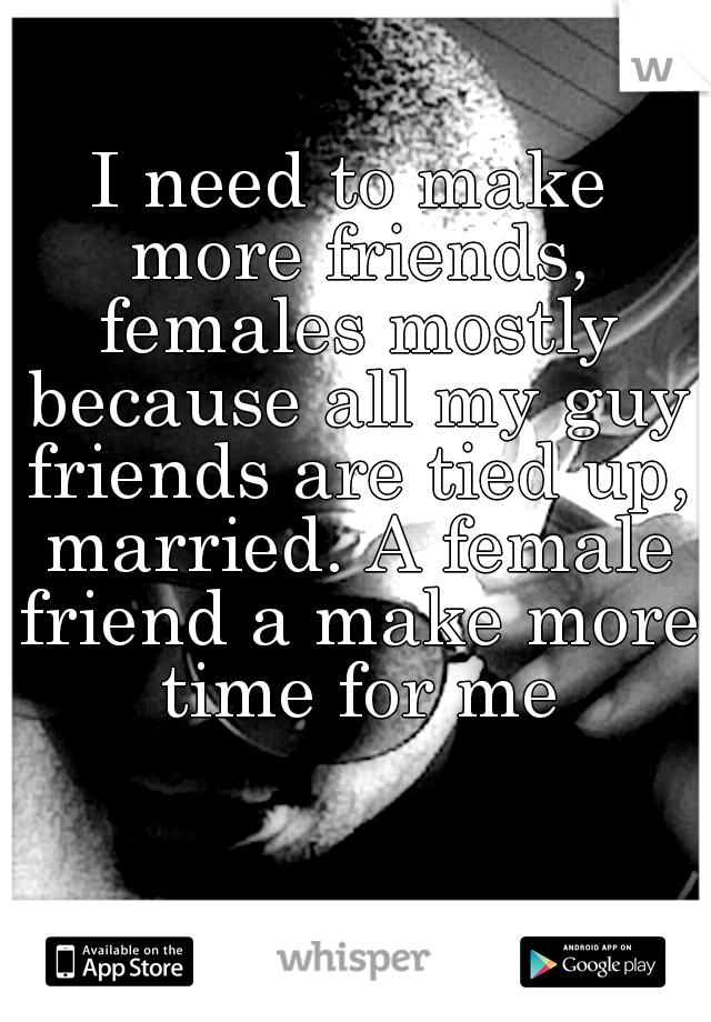 I need to make more friends, females mostly because all my guy friends are tied up, married. A female friend a make more time for me