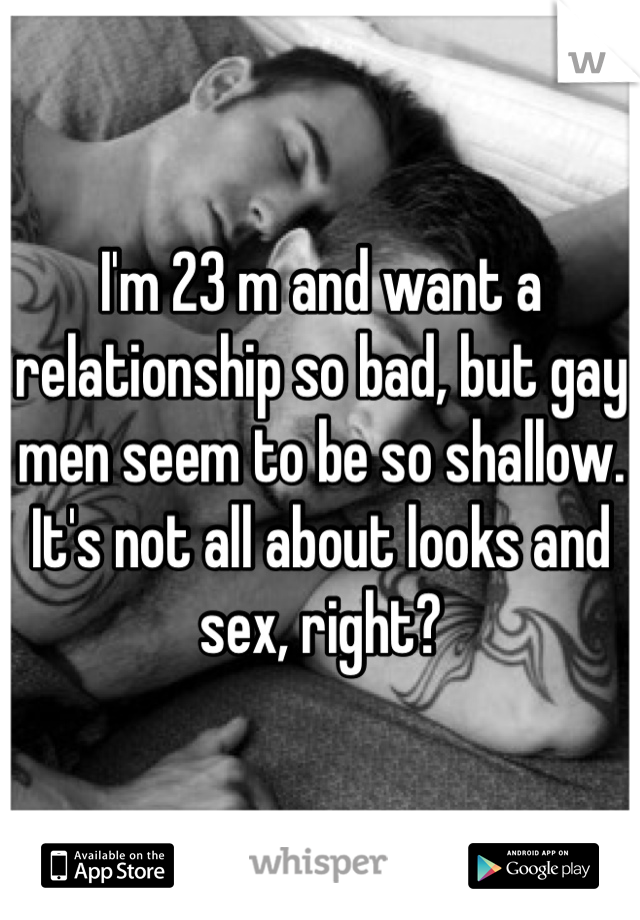 I'm 23 m and want a relationship so bad, but gay men seem to be so shallow. It's not all about looks and sex, right?
