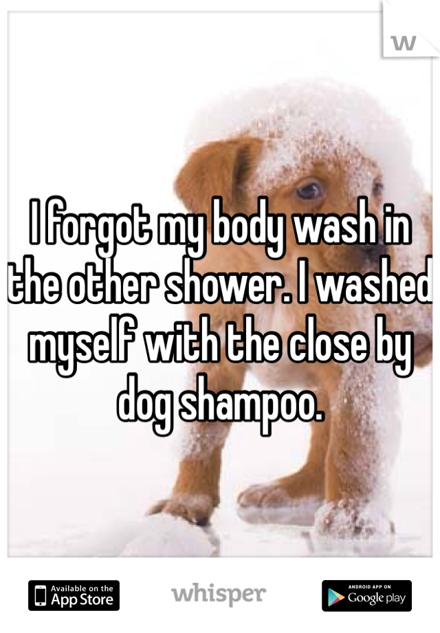 I forgot my body wash in the other shower. I washed myself with the close by dog shampoo. 