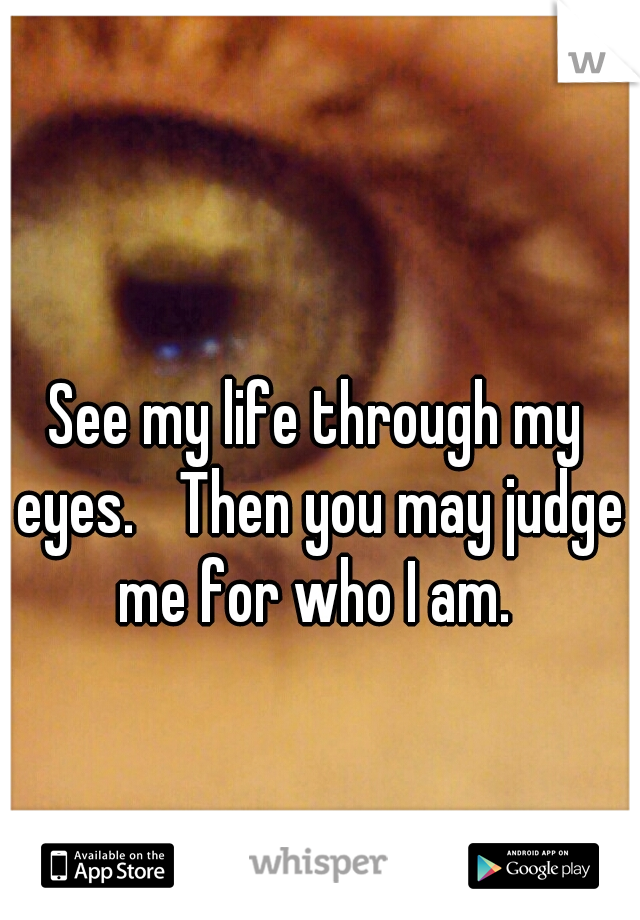 See my life through my eyes. 
Then you may judge me for who I am. 