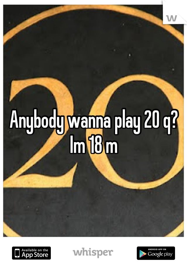 Anybody wanna play 20 q? Im 18 m