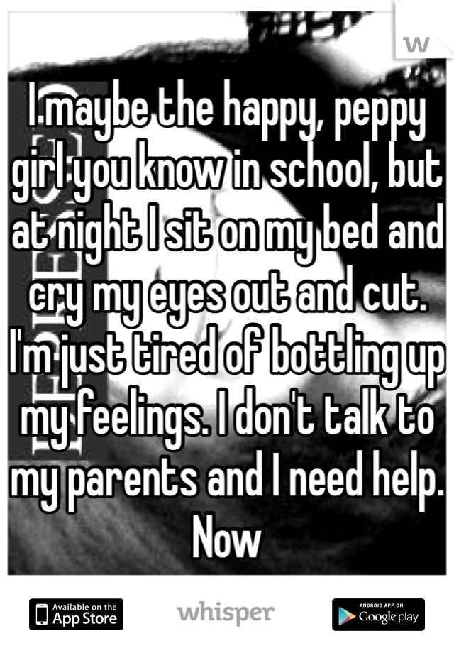 I maybe the happy, peppy girl you know in school, but at night I sit on my bed and cry my eyes out and cut. I'm just tired of bottling up my feelings. I don't talk to my parents and I need help. Now