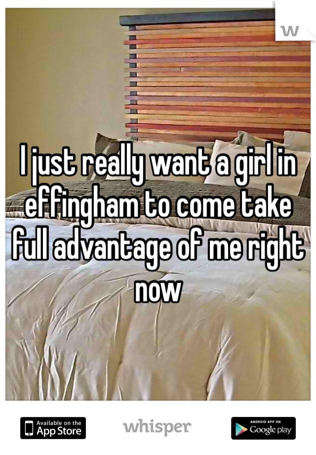 I just really want a girl in effingham to come take full advantage of me right now